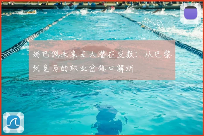 姆巴佩未来五大潜在变数：从巴黎到皇马的职业岔路口解析