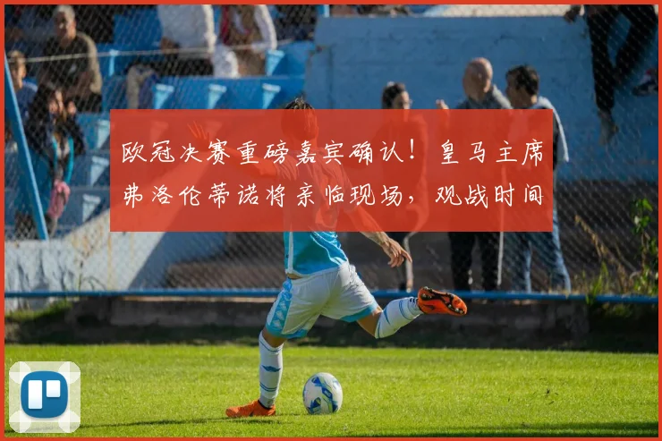欧冠决赛重磅嘉宾确认!皇马主席弗洛伦蒂诺将亲临现场,观战时间与影响解读