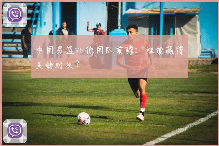 中国男篮vs德国队前瞻:谁能赢得关键对决?