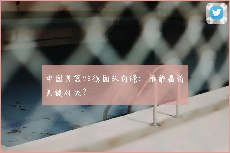 中国男篮vs德国队前瞻:谁能赢得关键对决?