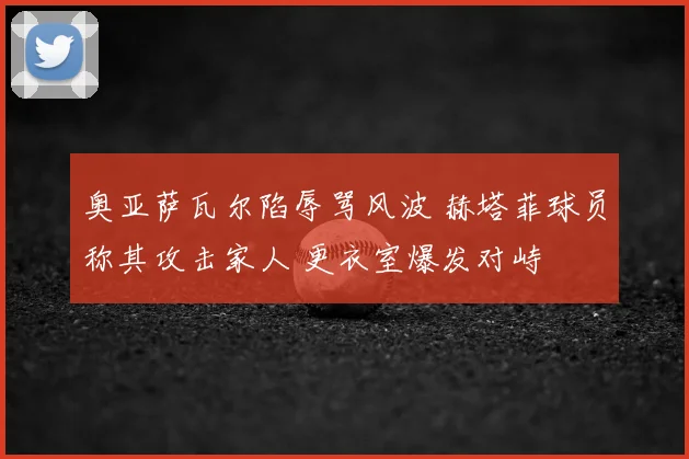 奥亚萨瓦尔陷辱骂风波 赫塔菲球员称其攻击家人 更衣室爆发对峙