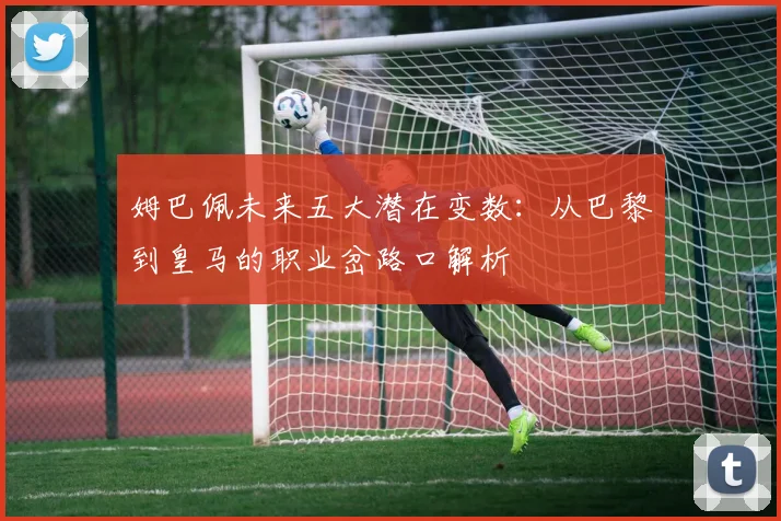 姆巴佩未来五大潜在变数：从巴黎到皇马的职业岔路口解析