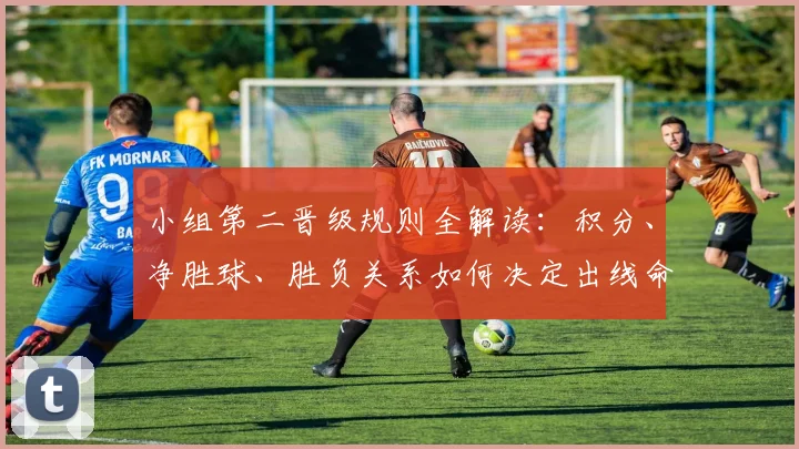 小组第二晋级规则全解读:积分、净胜球、胜负关系如何决定出线命运