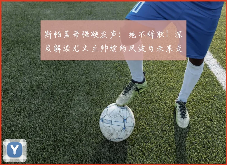 斯帕莱蒂强硬发声:绝不辞职!深度解读尤文主帅续约风波与未来走向