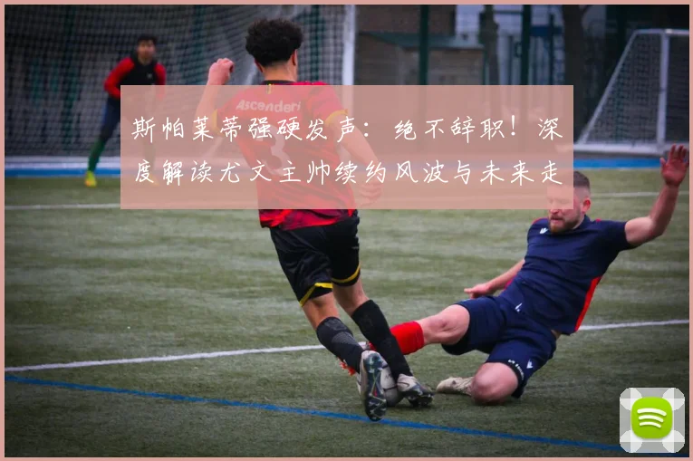 斯帕莱蒂强硬发声:绝不辞职!深度解读尤文主帅续约风波与未来走向