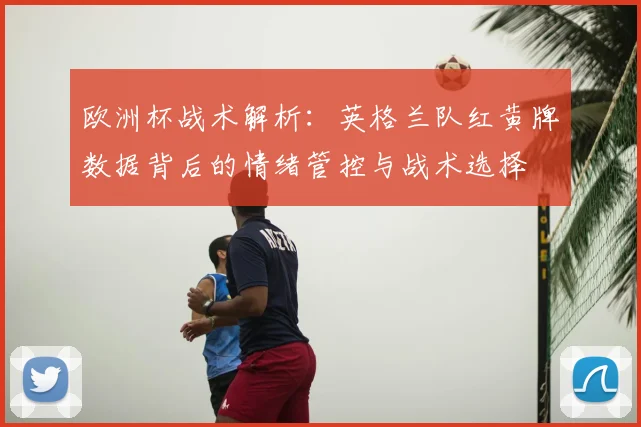 欧洲杯战术解析:英格兰队红黄牌数据背后的情绪管控与战术选择