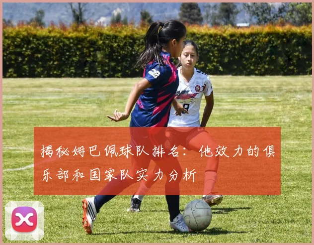 揭秘姆巴佩球队排名:他效力的俱乐部和国家队实力分析